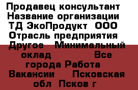 Продавец-консультант › Название организации ­ ТД ЭкоПродукт, ООО › Отрасль предприятия ­ Другое › Минимальный оклад ­ 12 000 - Все города Работа » Вакансии   . Псковская обл.,Псков г.